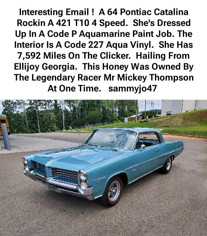 Interesting Email ! A 64 Pontiac Catalina Rockin A 421 T10 4 Speed. She's Dressed Up In A Code P Aquamarine Paint Job. The Interior Is A Code 227 Aqua Vinyl. She Has 7,592 Miles On The Clicker. Hailing From Ellijoy Georgia. This Honey Was Owned By The Legendary Racer Mr Mickey Thompson At One Time. sammyjo47