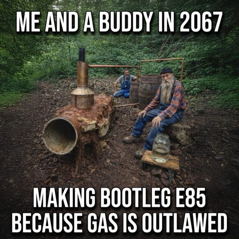 ME AND A BUDDY IN 2067 MAKING BOOTLEG E85 BECAUSE GAS IS OUTLAWED