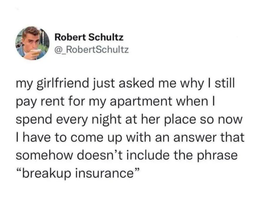 Robert Schultz RobertSchultz my girlfriend just asked me why still pay rent for my apartment when spend every night at her place so now have to come up with an answer that somehow doesnt include the phrase breakup insurance