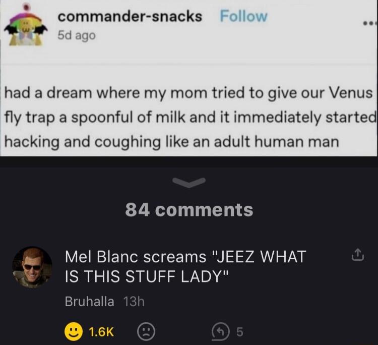had a dream where my mom tried to give our Venus fly trap a spoonful of milk and it immediately started hacking and coughing like an adult human man 84 comments Mel Blanc screams JEEZ WHAT IS THIS STUFF LADY Bruhalla