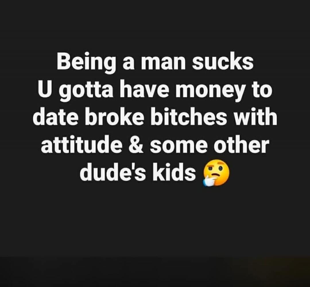 Being a man sucks U gotta have money to date broke bitches with attitude & some other dude's kids