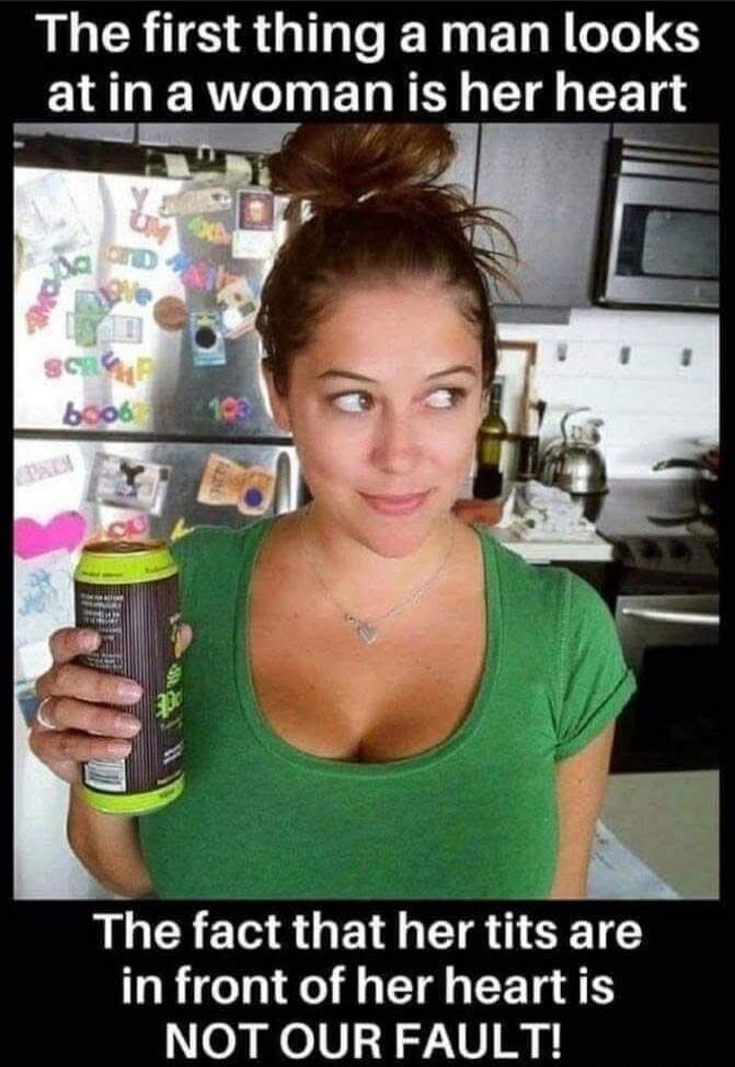 The first thing a man looks at in a woman is her heart

The fact that her tits are in front of her heart is NOT OUR FAULT!