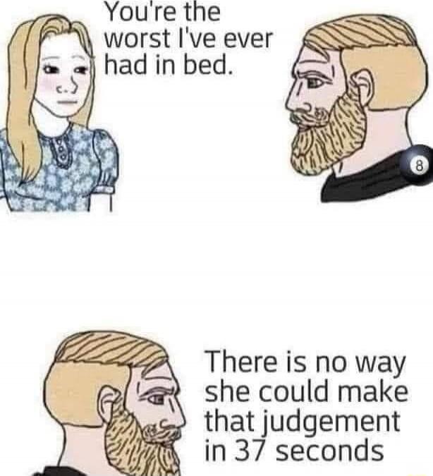 You're the worst I've ever had in bed.
There is no way she could make that judgement in 37 seconds