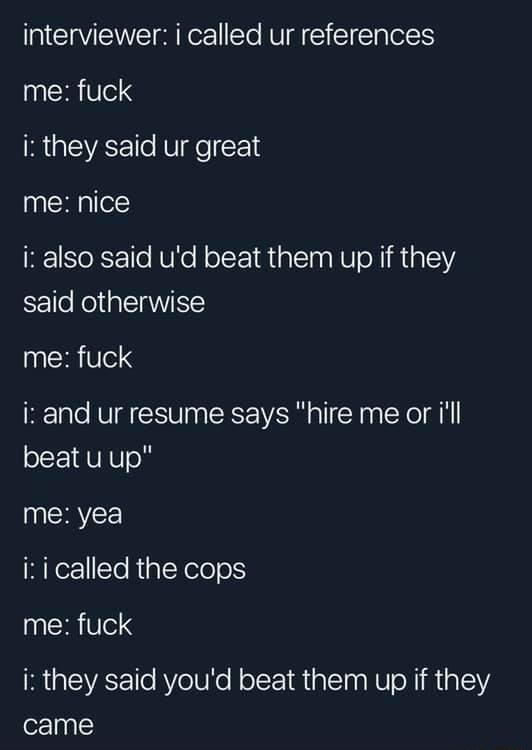 interviewer i called ur references me fuck RGEVEE Ve x1d me nice i also said ud beat them up if they said otherwise RN iz and ur resume says hire me or ill beat u up me yea i i called the cops me fuck i they said youd beat them up if they came