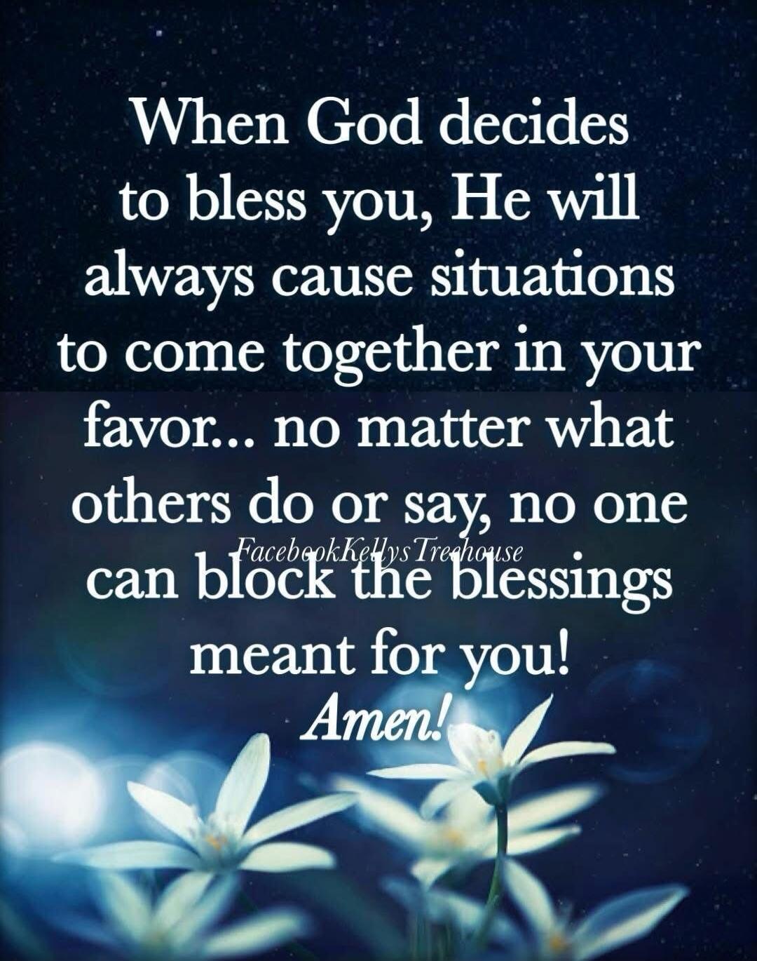 When God decides to bless you, He will always cause situations to come together in your favor... no matter what others do or say, no one can block the blessings meant for you! Amen!