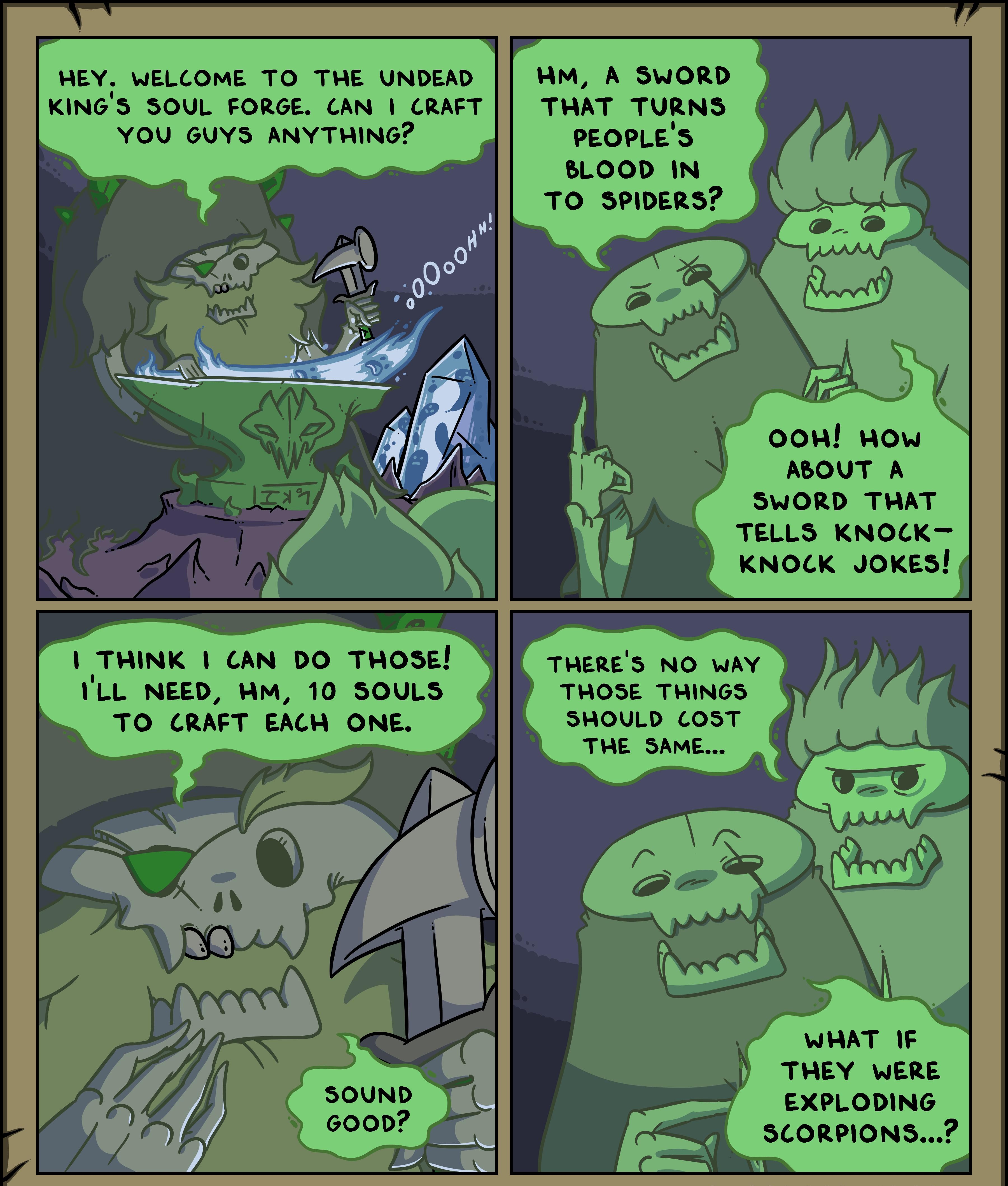 HEY WELCOME TO THE UNDEAD WM A SWORD KINGS SOUL FORGE CAN CRAFT THAT TURNS YOU GUYS ANYTHING PEOPLES BLOOD IN TO SPIDERS ABOUT A SWORD THAT TELLS KNOCK KNOCK JOKES 1 THINK CAN DO THOSE R G e ILL NEED WM 10 SOULS THOSE THINGS TO CRAFT EACH ONE SHOULD COST i THE SAME THEY WERE EXPLODING SCORPIONS il OSWORDS DXXXII SWORDSLOMICCOM 20132021 CREATED BY MATTHEW J WILLS SWORDSCOMIC THREADLESSCOM ALL RIGHT