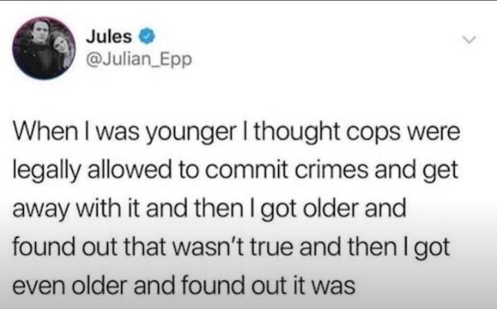 Jules Julian_Epp When was younger thought cops were legally allowed to commit crimes and get away with it and then got older and found out that wasnt true and then got even older and found out it was