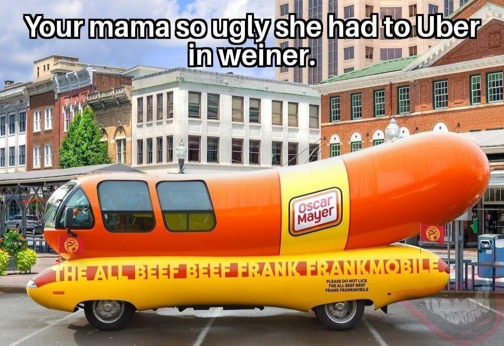 Your mama so ugly she had to Uber in weiner. Oscar Mayer THE ALL BEEF BEEF FRANK FRANKMOBILE PLEASE DO NOT LICK THE ALL BEEF BEEF FRANK FRANKMOBILE
