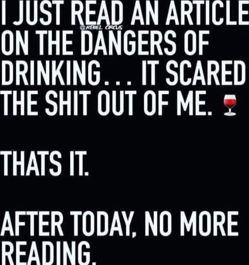 I JUST READ AN ARTICLE ON THE DANGERS OF DRINKING... IT SCARED THE SHIT OUT OF ME. THATS IT. AFTER TODAY, NO MORE READING.