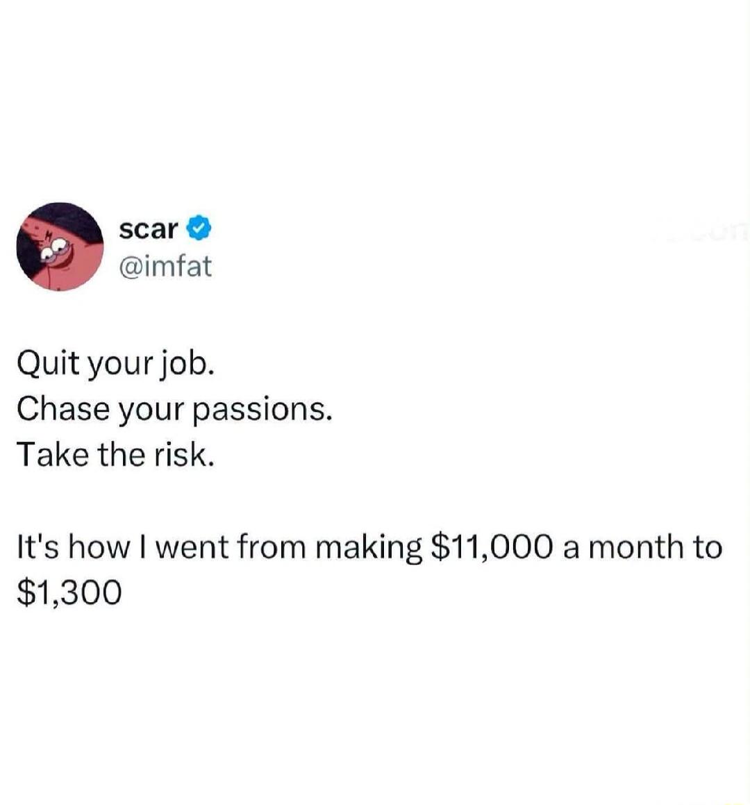 scar @imfat Quit your job. Chase your passions. Take the risk. It's how I went from making $11,000 a month to $1,300