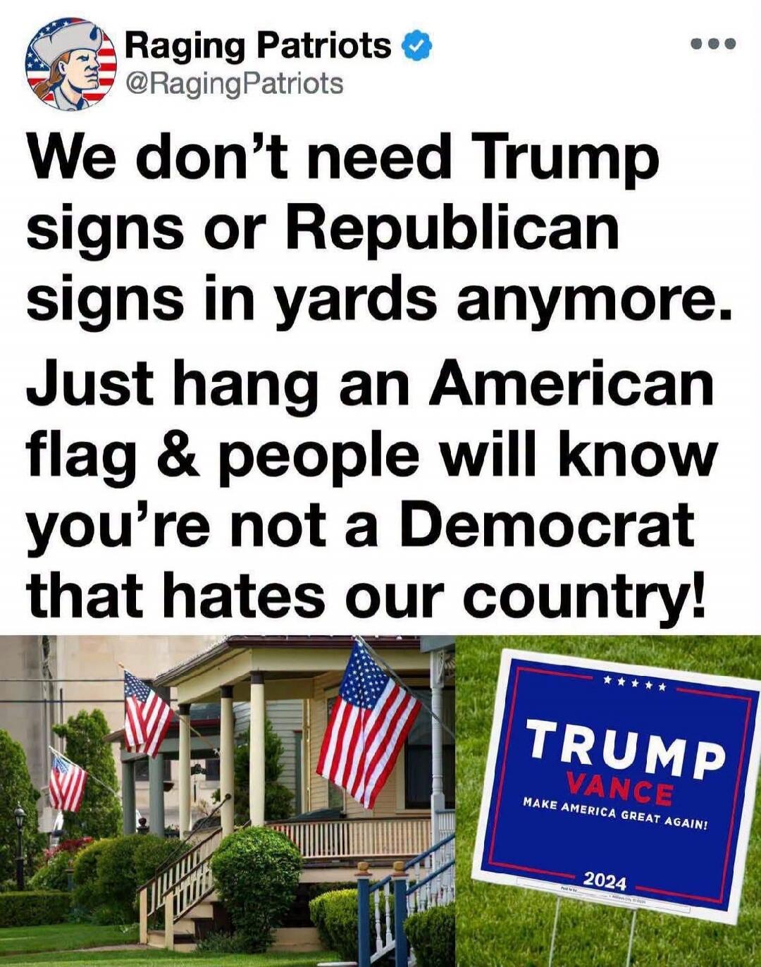 Raging Patriots @RagingPatriots We don't need Trump signs or Republican signs in yards anymore. Just hang an American flag & people will know you're not a Democrat that hates our country! TRUMP VANCE MAKE AMERICA GREAT AGAIN! 2024