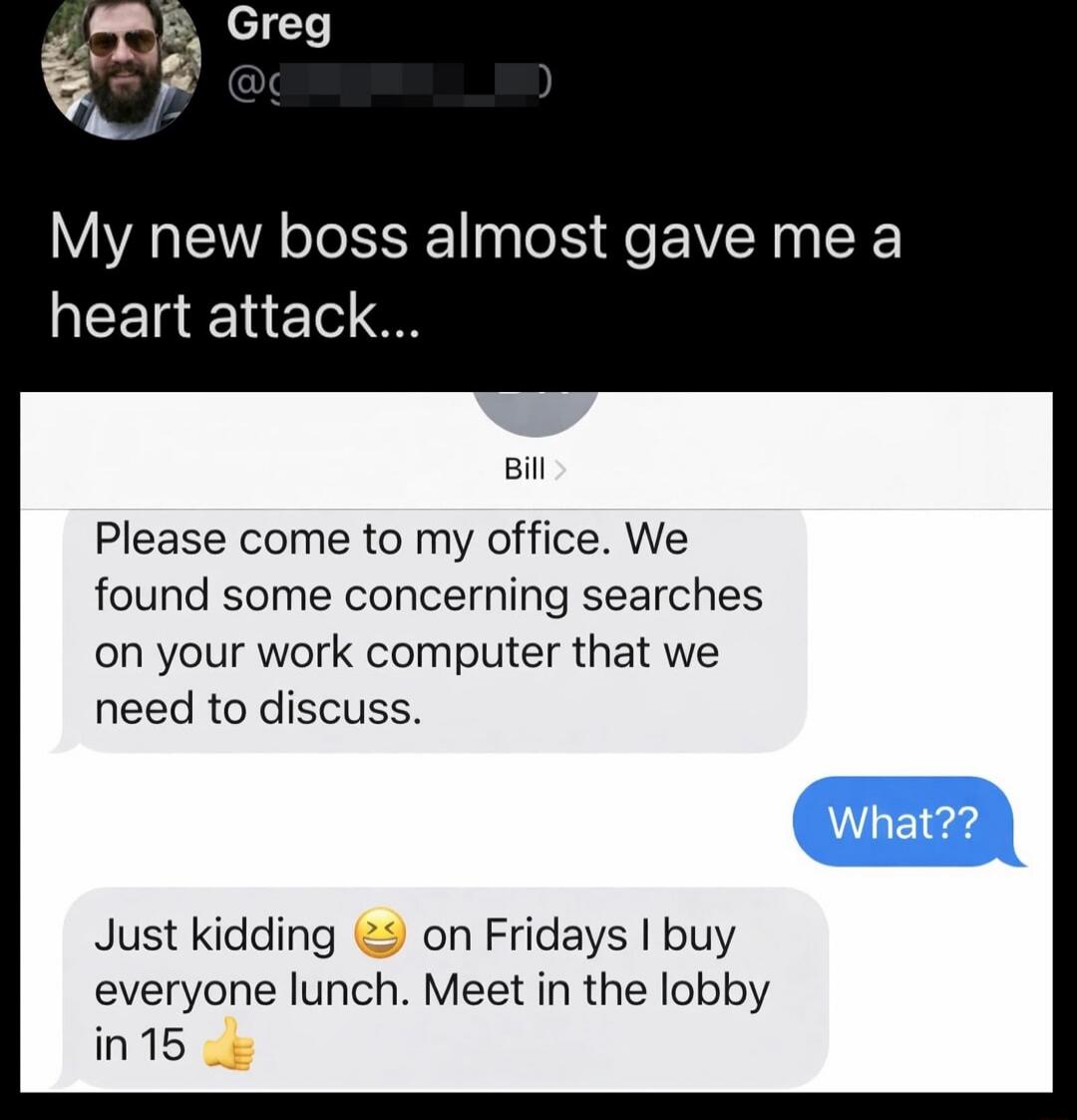 My new boss almost gave me a heart attack...

Please come to my office. We found some concerning searches on your work computer that we need to discuss.

What??

Just kidding 😫 on Fridays I buy everyone lunch. Meet in the lobby in 15 👍