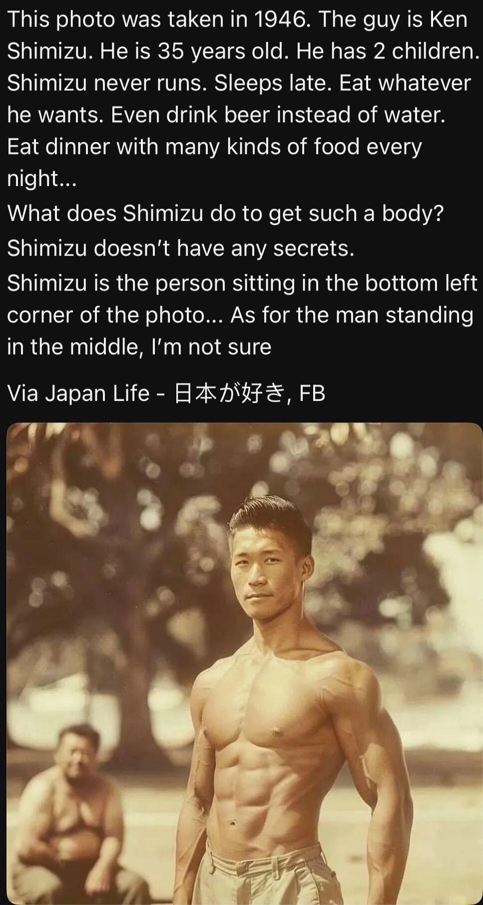 This photo was taken in 1946 The guy is Ken Shimizu He is 35 years old He has 2 children Shimizu never runs Sleeps late Eat whatever he wants Even drink beer instead of water E1aC LR GRG ET VAN e el B ool REIV 1aY night What does Shimizu do to get such a body Sl AT eT1 R E VR VACTT 1 Shimizu is the person sitting in the bottom left TR RGN oy le I IR TR G RN EL IS ETy e Ty Te in the middle Im not s