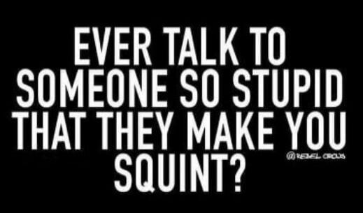 EVER TALK TO SOMEONE SO STUPID THAT THEY MAKE YOU SQUINT?