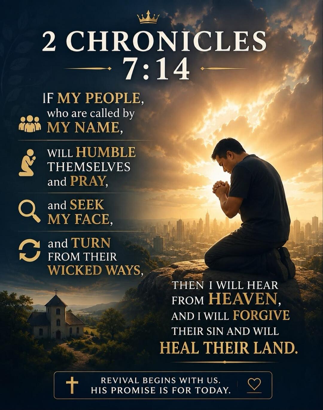 2 CHRONICLES 7:14 IF MY PEOPLE, who are called by MY NAME, WILL HUMBLE THEMSELVES and PRAY, and SEEK MY FACE, and TURN FROM THEIR WICKED WAYS, THEN I WILL HEAR FROM HEAVEN, AND I WILL FORGIVE THEIR SIN AND WILL HEAL THEIR LAND. REVIVAL BEGINS WITH US. HIS PROMISE IS FOR TODAY.