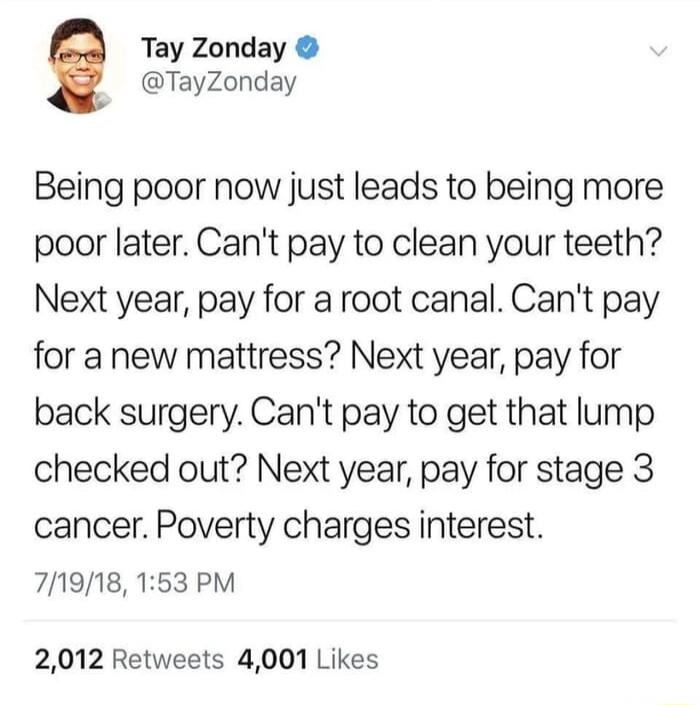 Tay Zonday TayZonday Being poor now just leads to being more poor later Cant pay to clean your teeth Next year pay for a root canal Cant pay for a new mattress Next year pay for back surgery Cant pay to get that lump checked out Next year pay for stage 3 cancer Poverty charges interest 71918 153 PM 2012 Retweets 4001 Likes
