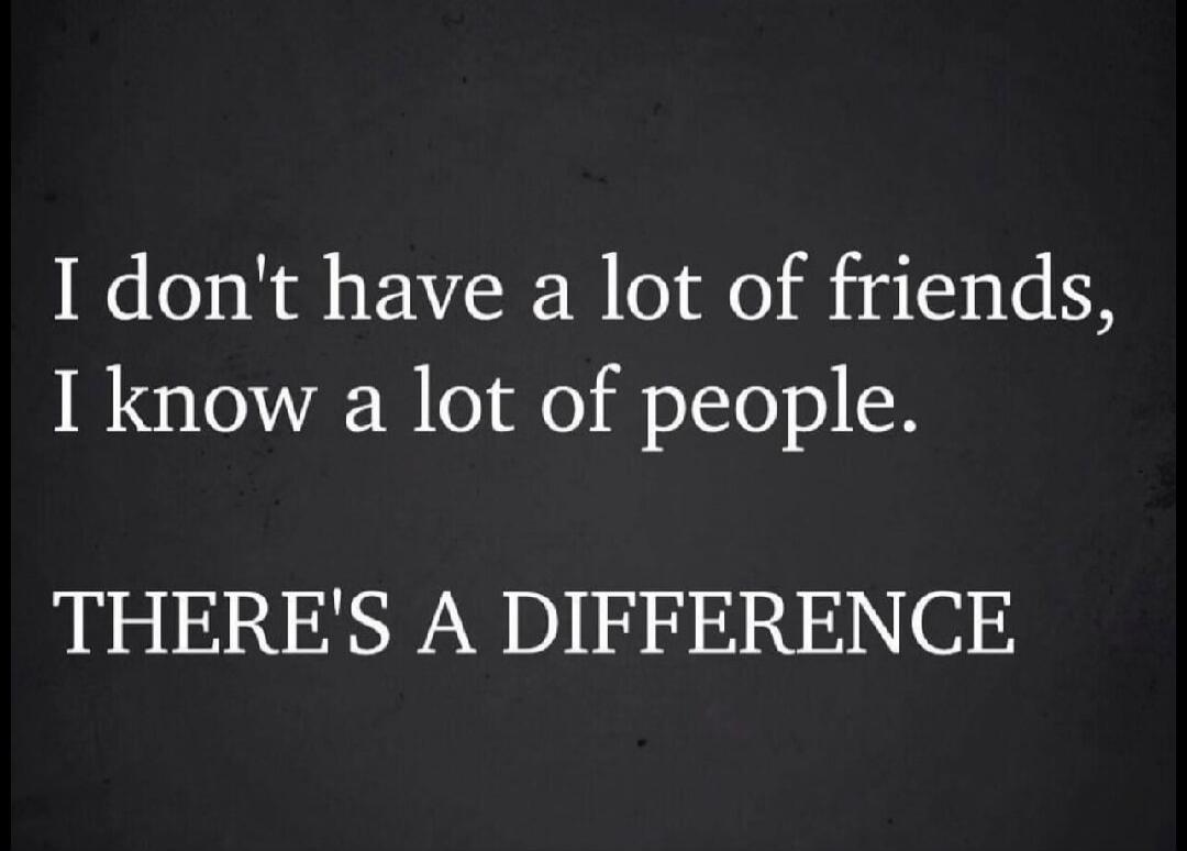 I don't have a lot of friends, I know a lot of people. THERE'S A DIFFERENCE