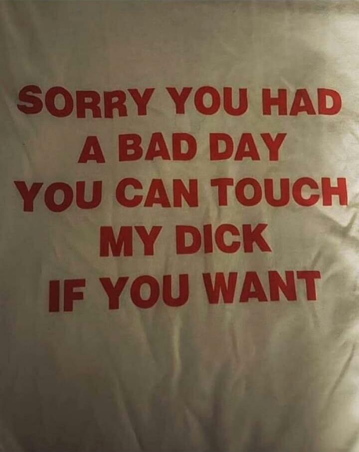 SORRY YOU HAD A BAD DAY YOU CAN TOUCH MY DICK IF YOU WANT