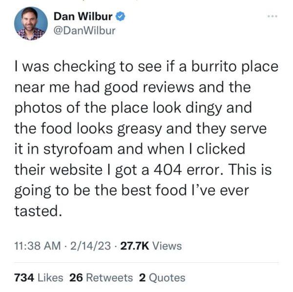 o Dan Wilbur DanWilbur was checking to see if a burrito place near me had good reviews and the photos of the place look dingy and the food looks greasy and they serve it in styrofoam and when clicked their website got a 404 error This is going to be the best food Ive ever tasted 1138 AM 21423 277K Views 734 Likes 26 Retweets 2 Quotes