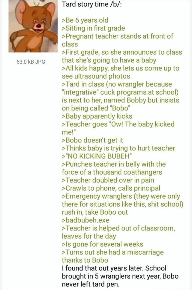 630kBJPG Tard story time b Be 6 years old Sitting in first grade Pregnant teacher stands at front of class First grade so she announces to class that shes going to have a baby All kids happy she lets us come up to see ultrasound photos Tard in class no wrangler because integrative cuck programs at school is next to her named Bobby but insists on being called Bobo Baby apparently kicks Teacher goes