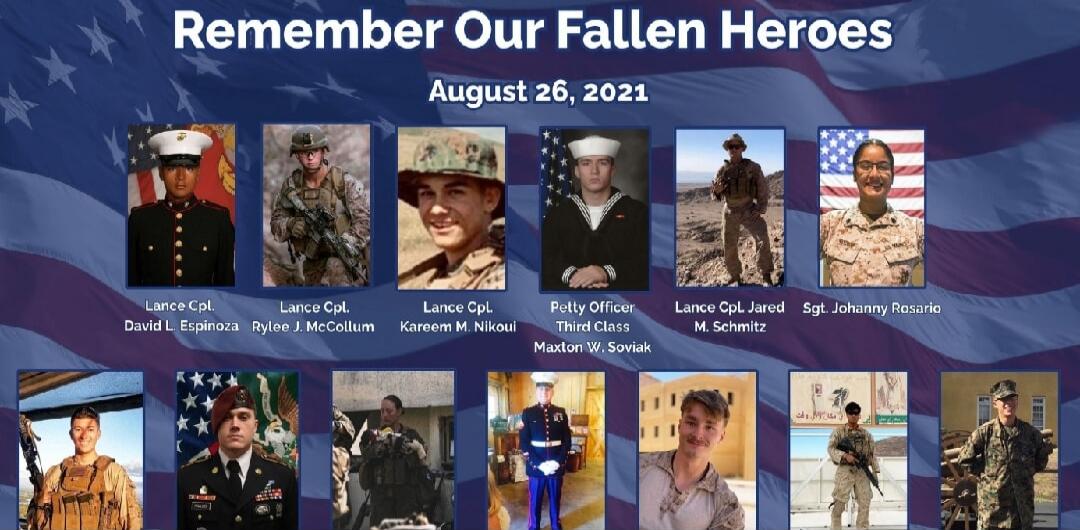Remember Our Fallen Heroes August 26, 2021. Lance Cpl. David L. Espinoza, Lance Cpl. Rylee J. McCollum, Lance Cpl. Kareem M. Nikoui, Petty Officer Third Class Maxton W. Soviak, Lance Cpl. Jared M. Schmitz, Sgt. Johanny Rosario.