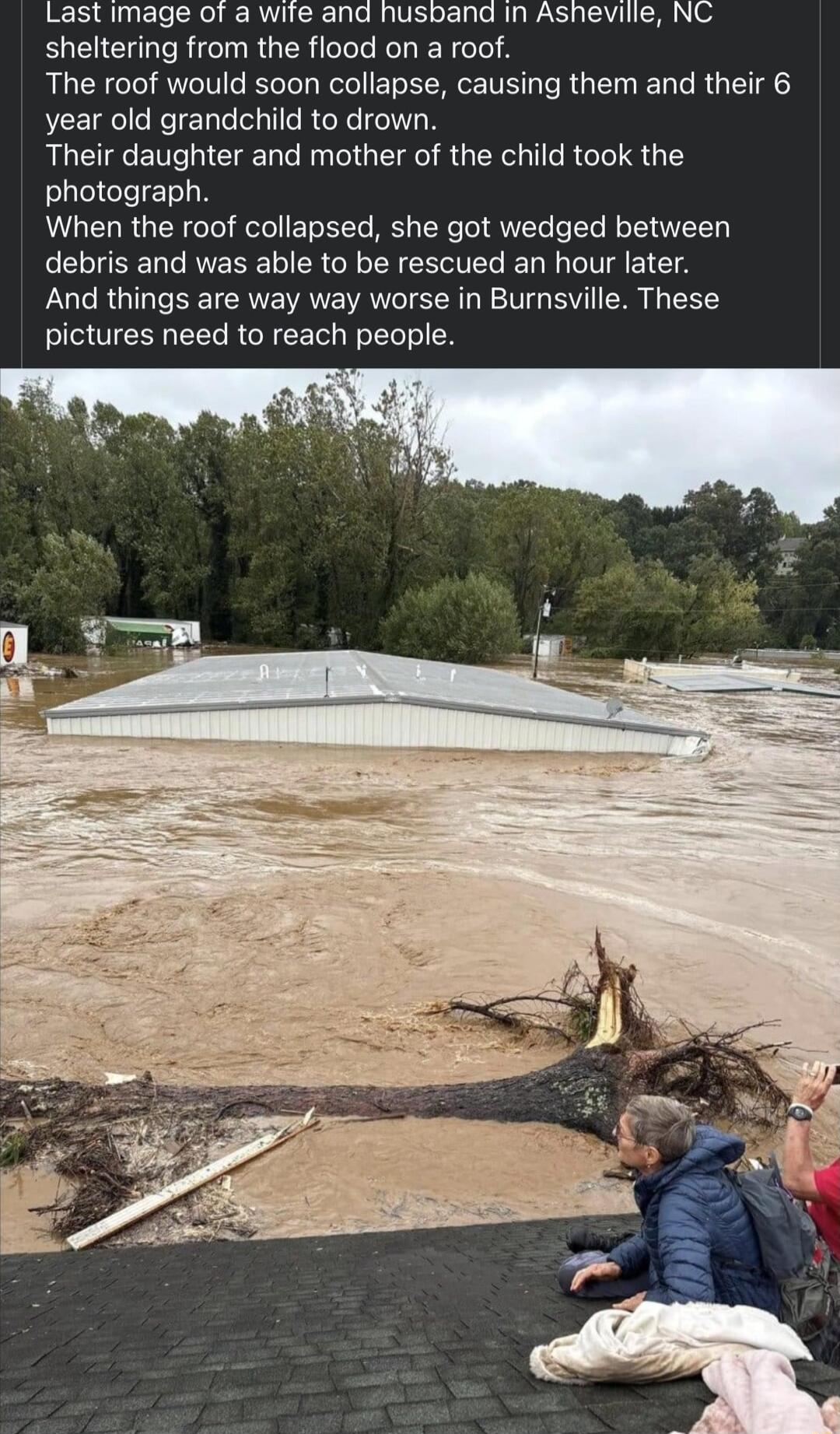 Last image of a wite and husband in Asheville NC sheltering from the flood on a roof The roof would soon collapse causing them and their 6 year old grandchild to drown Their daughter and mother of the child took the photograph When the roof collapsed she got wedged between debris and was able to be rescued an hour later And things are way way worse in Burnsville These pictures need to reach people