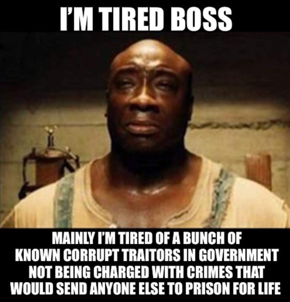 IM TIRED BOSS In KNOWN CORRUPT TRAITORS IN GOVERNMENT NOT BEING CHARGED WITH CRIMES THAT WOULD SEND ANYONE ELSE TO PRISON FOR LIFE