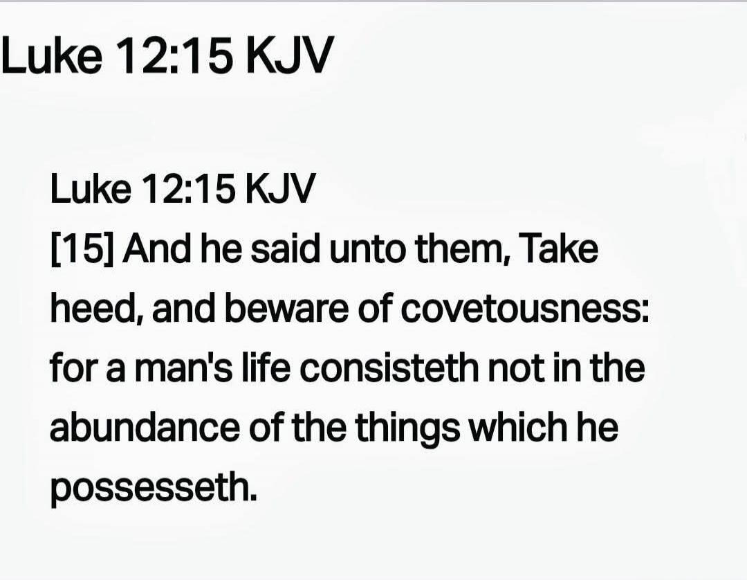 Luke 12:15 KJV
[15] And he said unto them, Take heed, and beware of covetousness: for a man's life consisteth not in the abundance of the things which he possesseth.