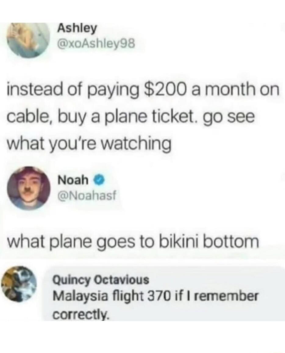 instead of paying $200 a month on cable, buy a plane ticket. go see what you’re watching
what plane goes to bikini bottom
Malaysia flight 370 if I remember correctly.