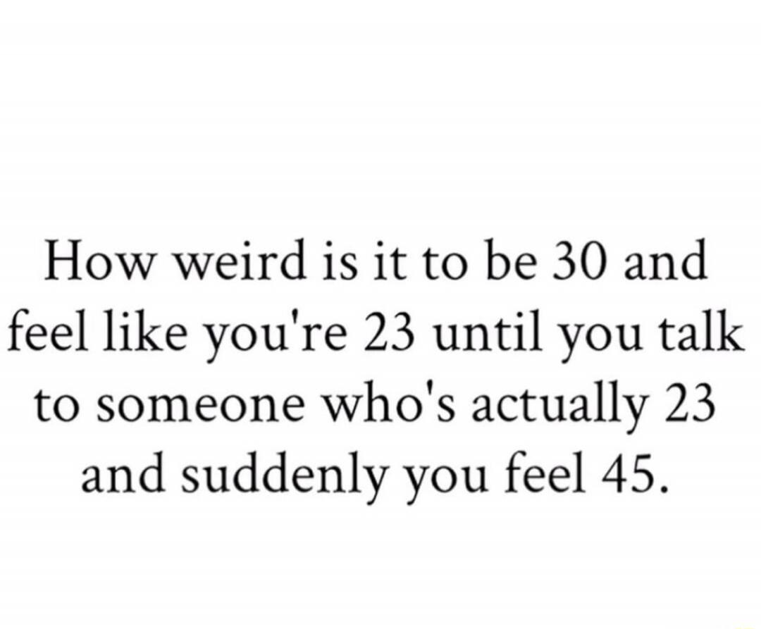 How weird is it to be 30 and feel like you're 23 until you talk to someone who's actually 23 and suddenly you feel 45.