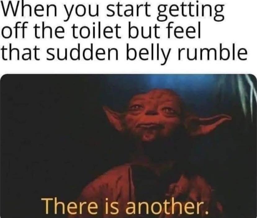 When you start getting off the toilet but feel that sudden belly rumble. There is another.
