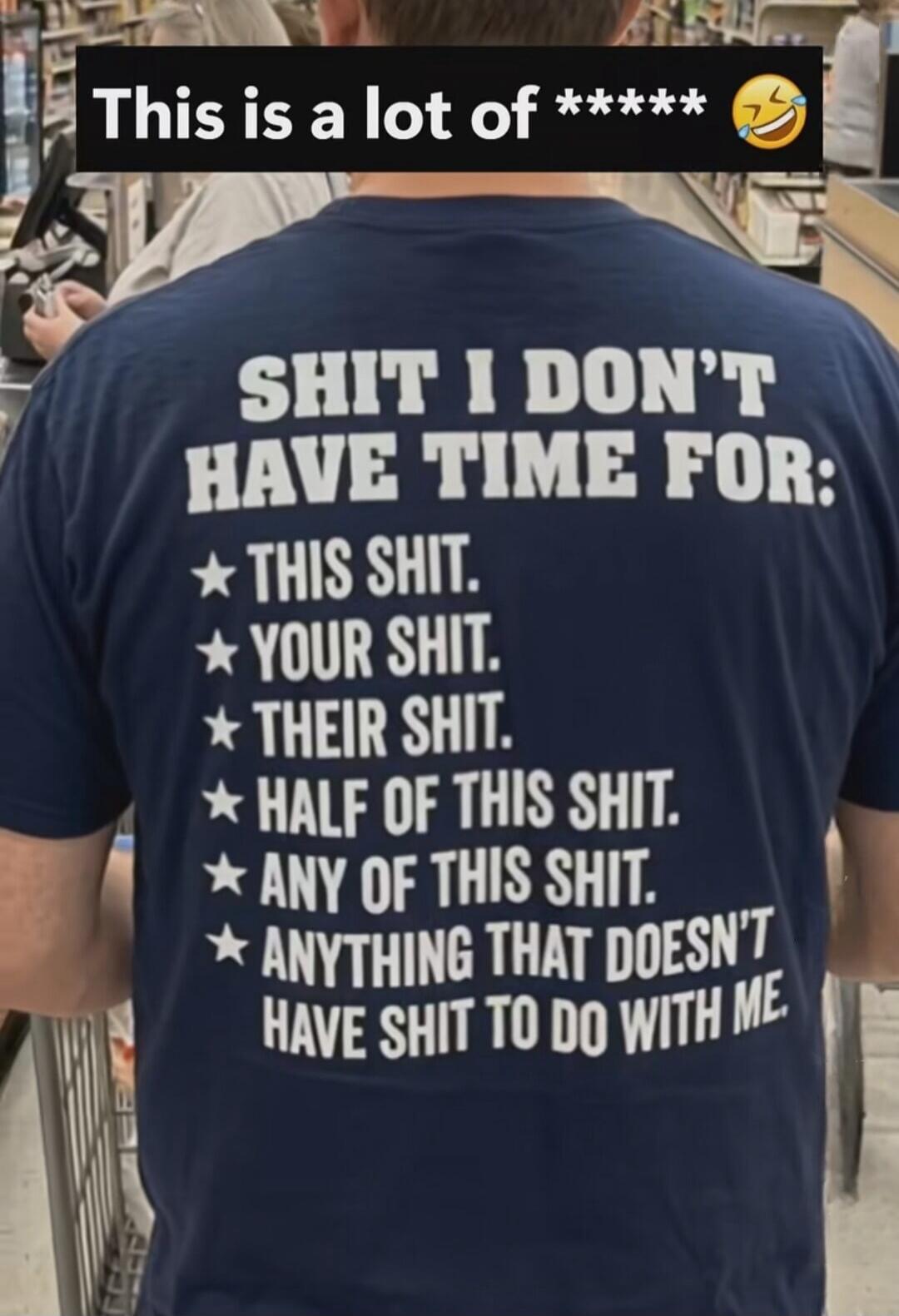 This is a lot of ****** 😂 SHIT I DON'T HAVE TIME FOR: THIS SHIT. YOUR SHIT. THEIR SHIT. HALF OF THIS SHIT. ANY OF THIS SHIT. ANYTHING THAT DOESN'T HAVE SHIT TO DO WITH ME.