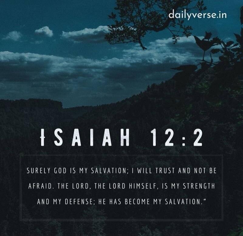 dailyverse.in ISAIAH 12:2 SURELY GOD IS MY SALVATION; I WILL TRUST AND NOT BE AFRAID. THE LORD, THE LORD HIMSELF, IS MY STRENGTH AND MY DEFENSE; HE HAS BECOME MY SALVATION.