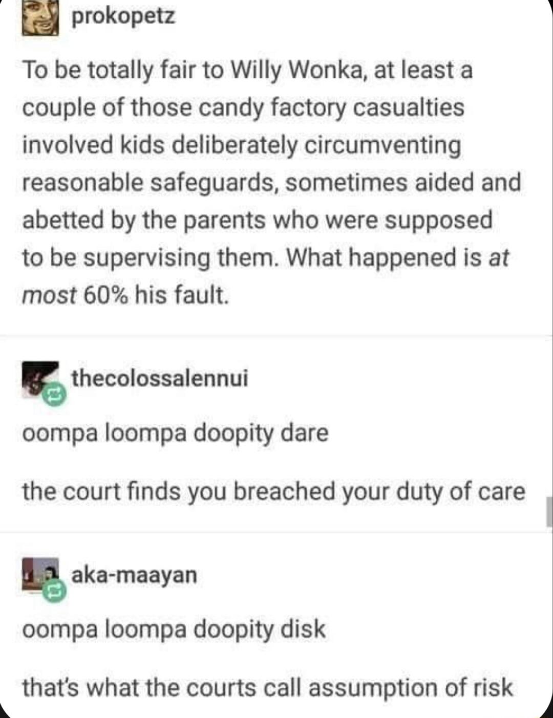 prokopetz i To be totally fair to Willy Wonka at least a couple of those candy factory casualties involved kids deliberately circumventing reasonable safeguards sometimes aided and abetted by the parents who were supposed to be supervising them What happened is at most 60 his fault thecolossalennui oompa loompa doopity dare the court finds you breached your duty of care aka maayan oompa loompa doo