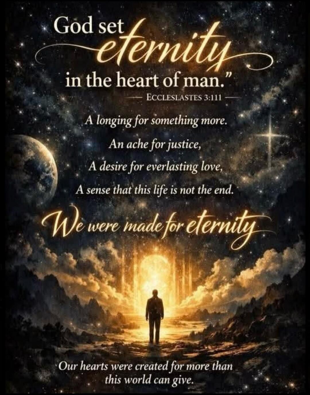 God set eternity in the heart of man.
ECCLESLASTES 3:111
A longing for something more.
An ache for justice,
A desire for everlasting love,
A sense that this life is not the end.
We were made for eternity
Our hearts were created for more than this world can give.