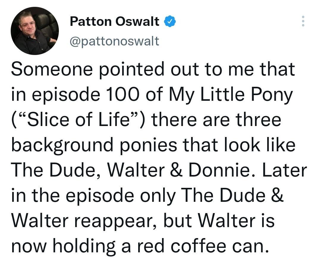e Patton Oswalt pattonoswalt Someone pointed out to me that in episode 100 of My Little Pony Slice of Life there are three background ponies that look like The Dude Walter Donnie Later in the episode only The Dude Walter reappear but Walter is now holding a red coffee can