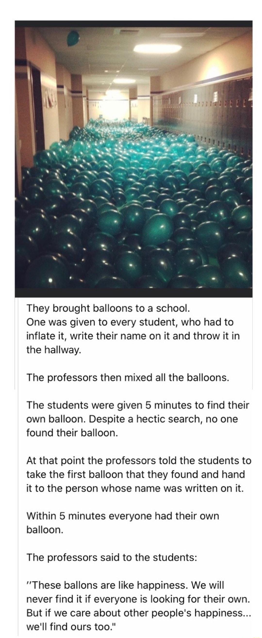 They brought balloons to a school One was given to every student who had to inflate it write their name on it and throw it in the hallway The professors then mixed all the balloons The students were given 5 minutes to find their own balloon Despite a hectic search no one found their balloon At that point the professors told the students to take the first balloon that they found and hand it to the 