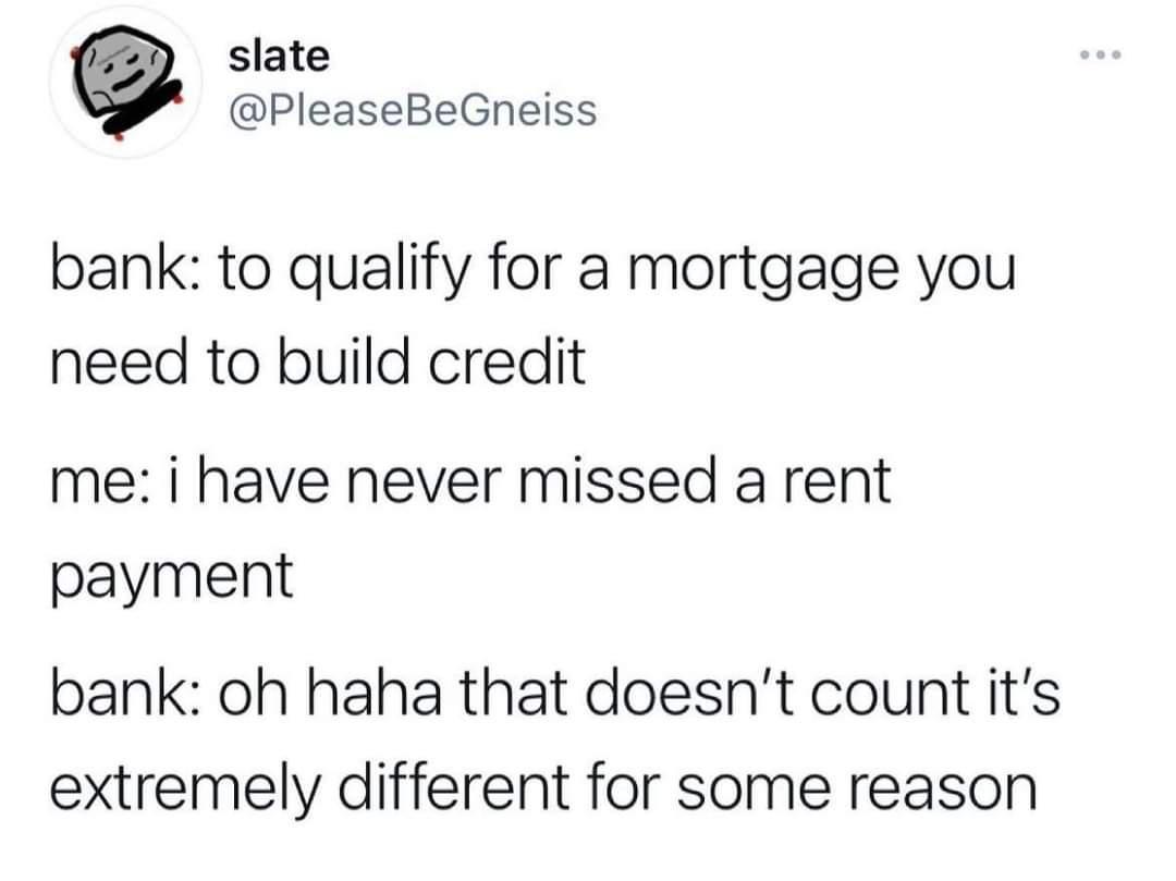 slate PleaseBeGneiss bank to qualify for a mortgage you need to build credit me i have never missed a rent payment bank oh haha that doesnt count its extremely different for some reason