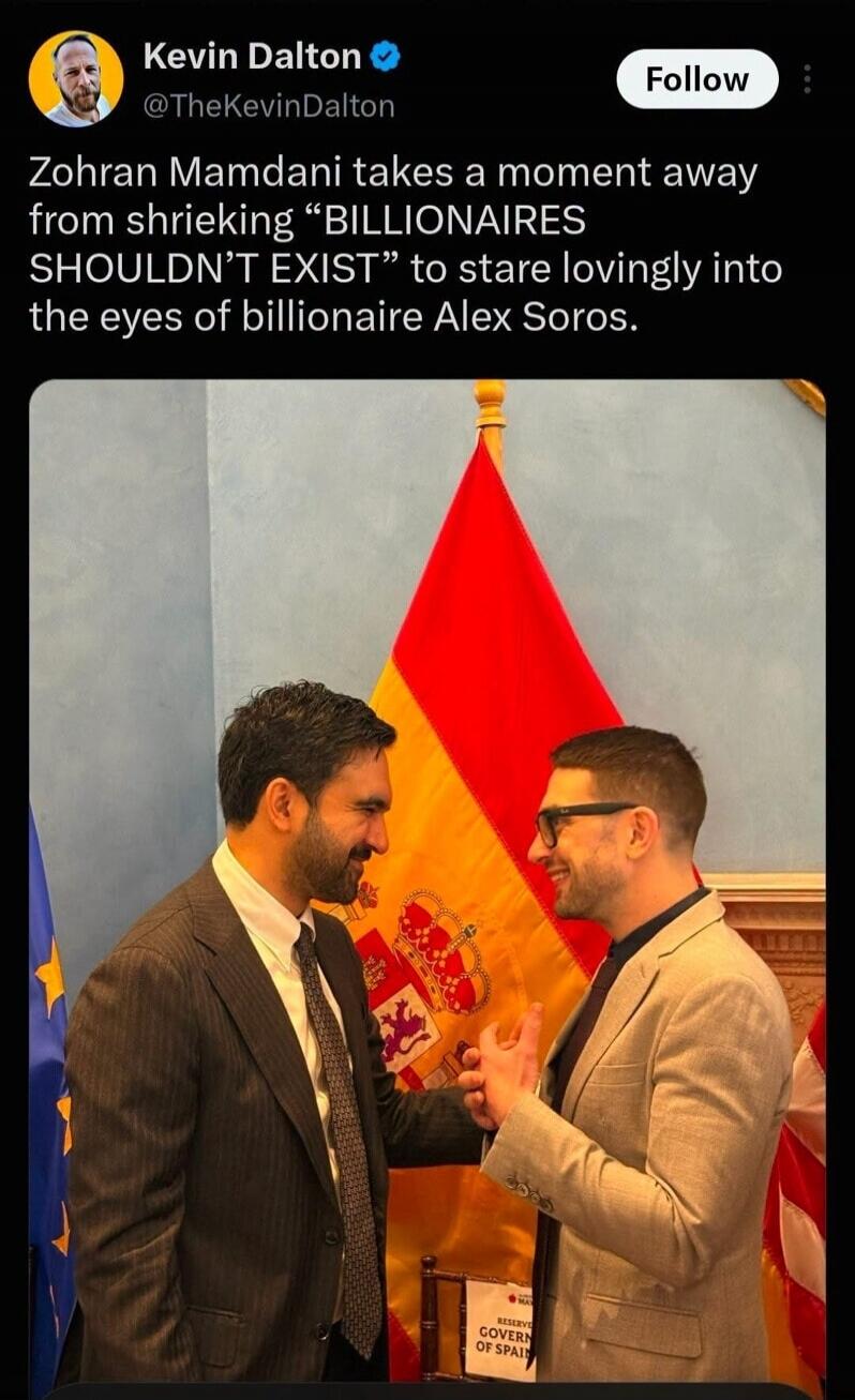 Kevin Dalton @TheKevinDalton Follow Zohran Mamdani takes a moment away from shrieking “BILLIONAIRES SHOULDN’T EXIST” to stare lovingly into the eyes of billionaire Alex Soros. RESERVE GOVERN OF SPAIN
