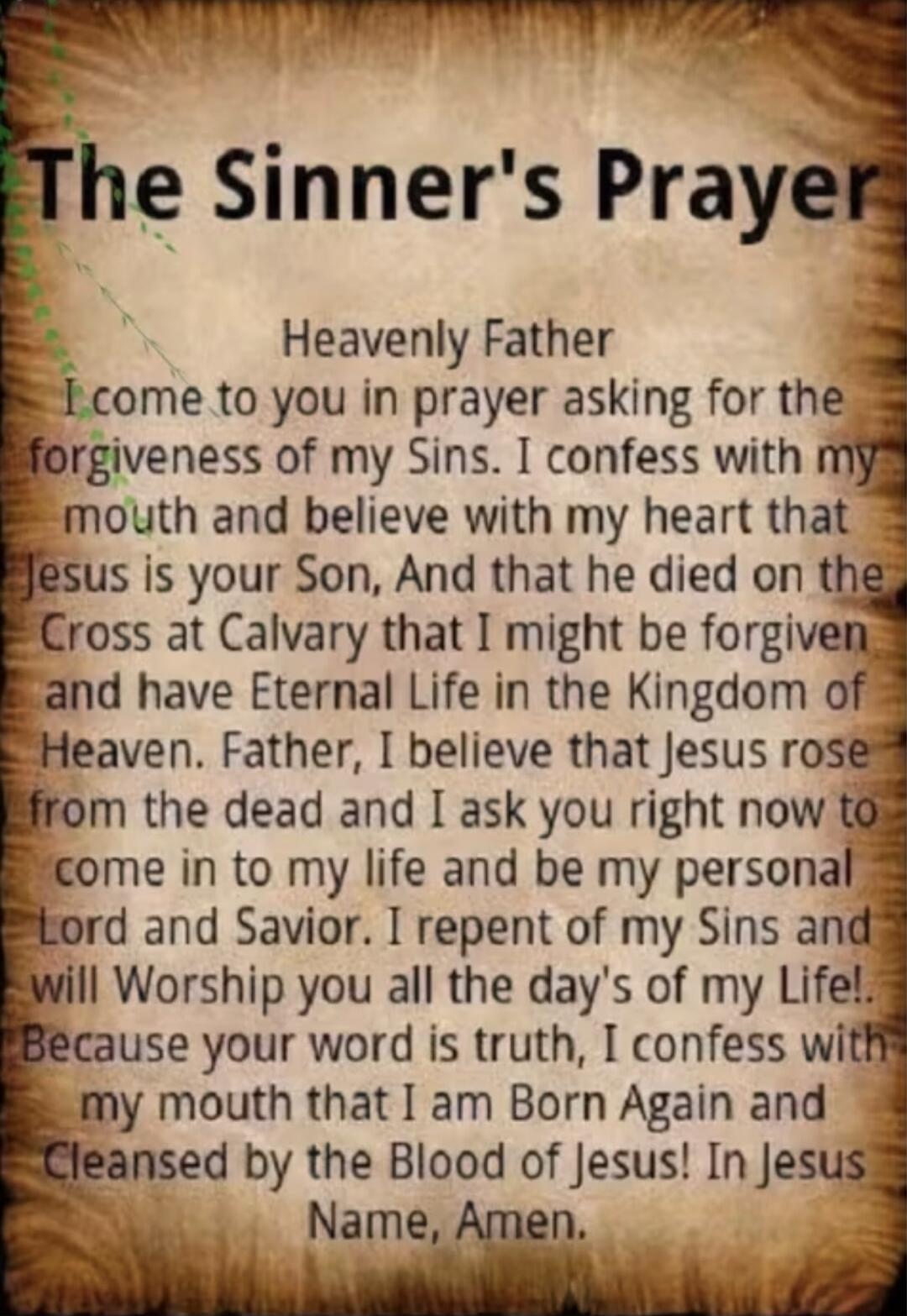 The Sinner's Prayer. Heavenly Father I come to you in prayer asking for the forgiveness of my Sins. I confess with my mouth and believe with my heart that Jesus is your Son, And that he died on the Cross at Calvary that I might be forgiven and have Eternal Life in the Kingdom of Heaven. Father, I believe that Jesus rose from the dead and I ask you 