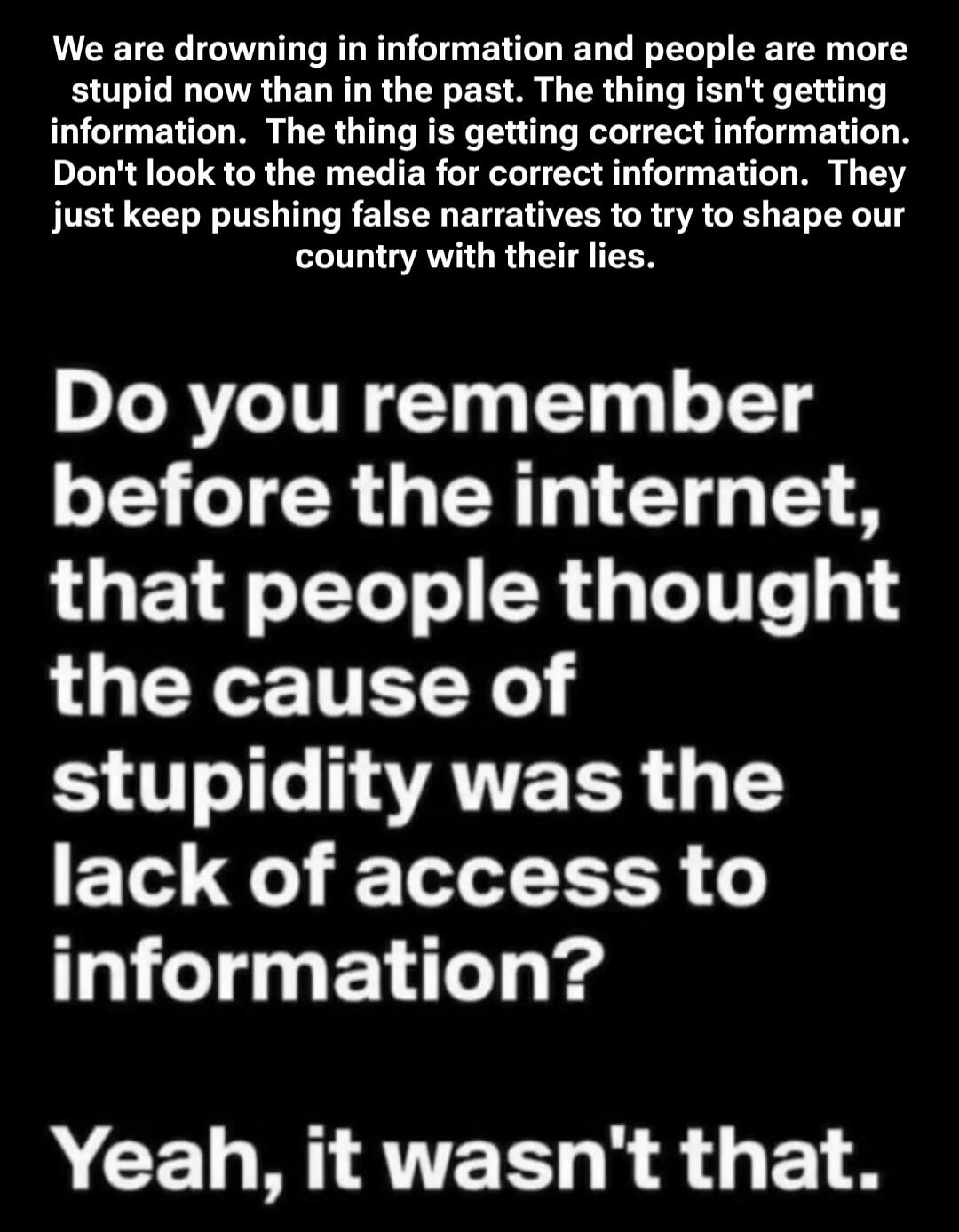 We are drowning in information and people are more stupid now than in the past. The thing isn't getting correct information. Don't look to the media for correct information. They just keep pushing false narratives to try to shape our country with their lies. Do you remember before the internet, that people thought the cause of stupidity was the lac