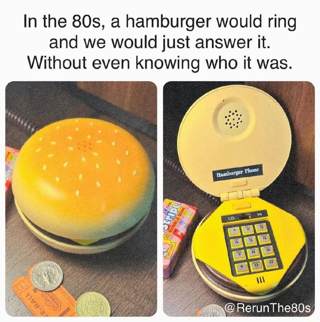 In the 80s a hamburger would ring and we would just answer it Without even knowing who it was