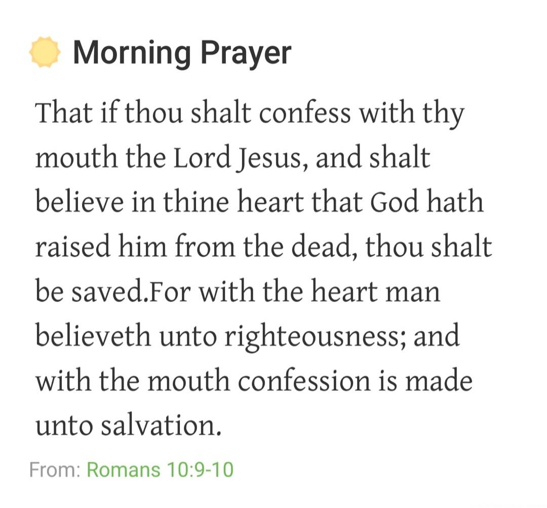 Morning Prayer That if thou shalt confess with thy mouth the Lord Jesus, and shalt believe in thine heart that God hath raised him from the dead, thou shalt be saved. For with the heart man believeth unto righteousness; and with the mouth confession is made unto salvation. From: Romans 10:9-10