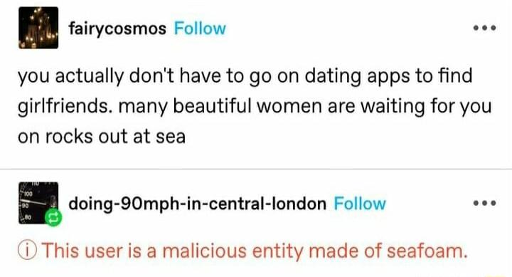 you actually dont have to go on dating apps to find girlfriends many beautiful women are waiting for you on rocks out at sea irycosmos Follow doing 90mph in central london Follow soe D This user is a malicious entity made of seafoam