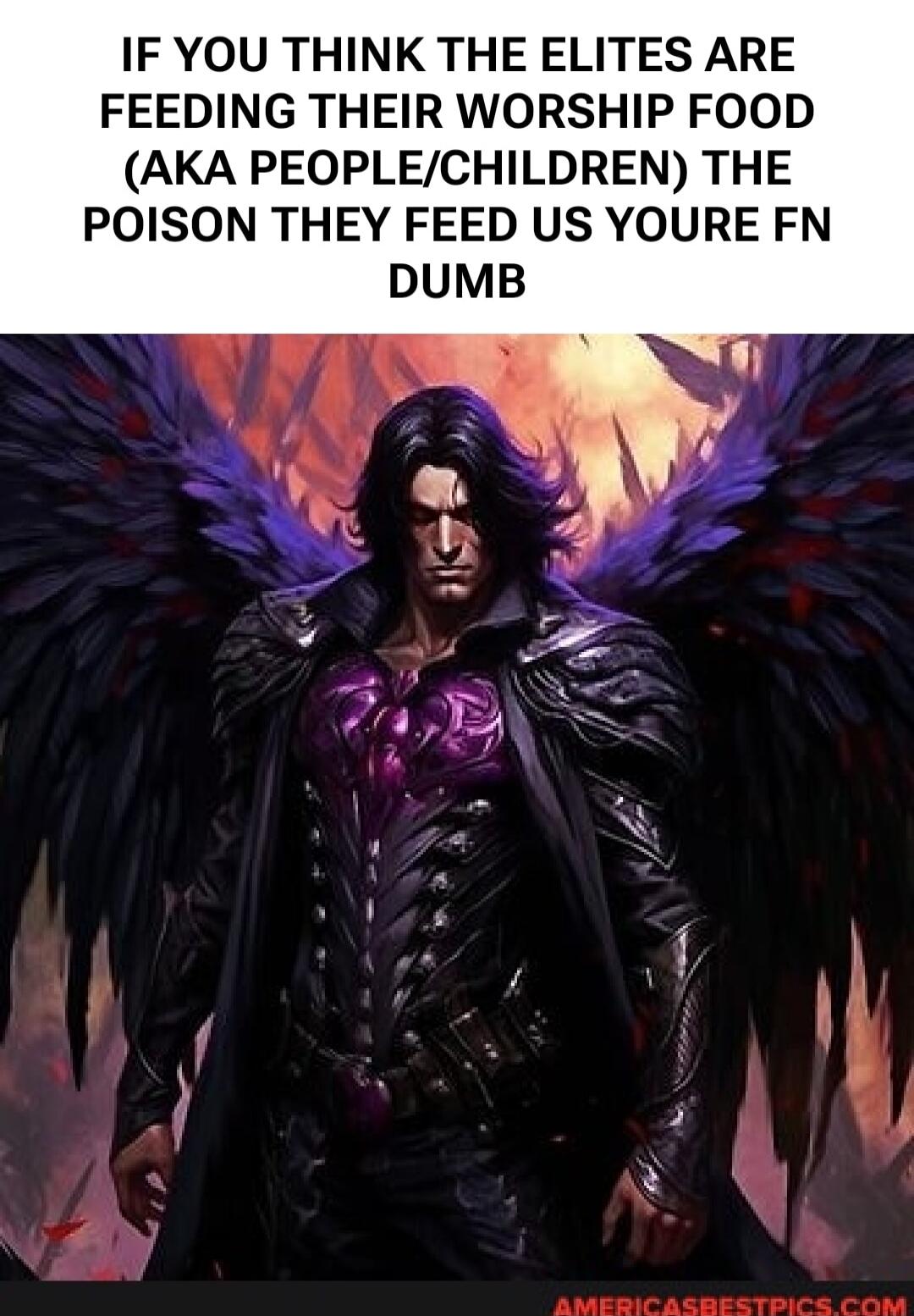 IF YOU THINK THE ELITES ARE FEEDING THEIR WORSHIP FOOD (AKA PEOPLE/CHILDREN) THE POISON THEY FEED US YOURE FN DUMB