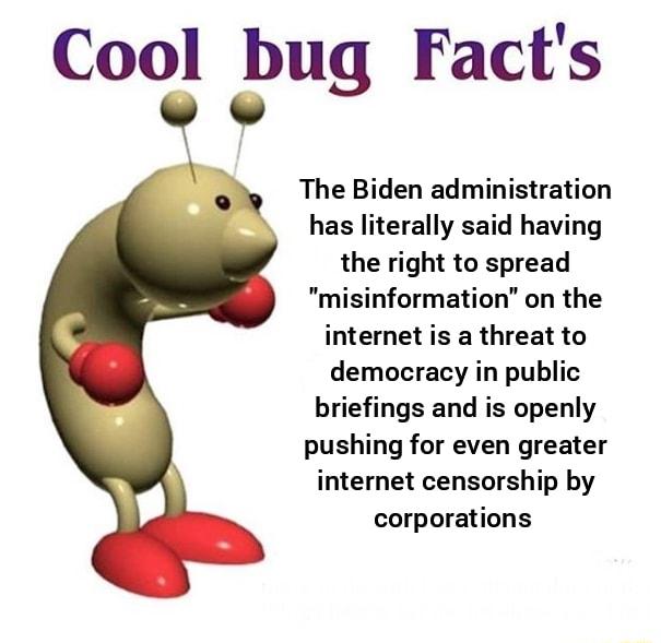 Cool bug Facts y The Biden administration has literally said having the right to spread misinformation on the internet is a threat to democracy in public briefings and is openly pushing for even greater internet censorship by corporations