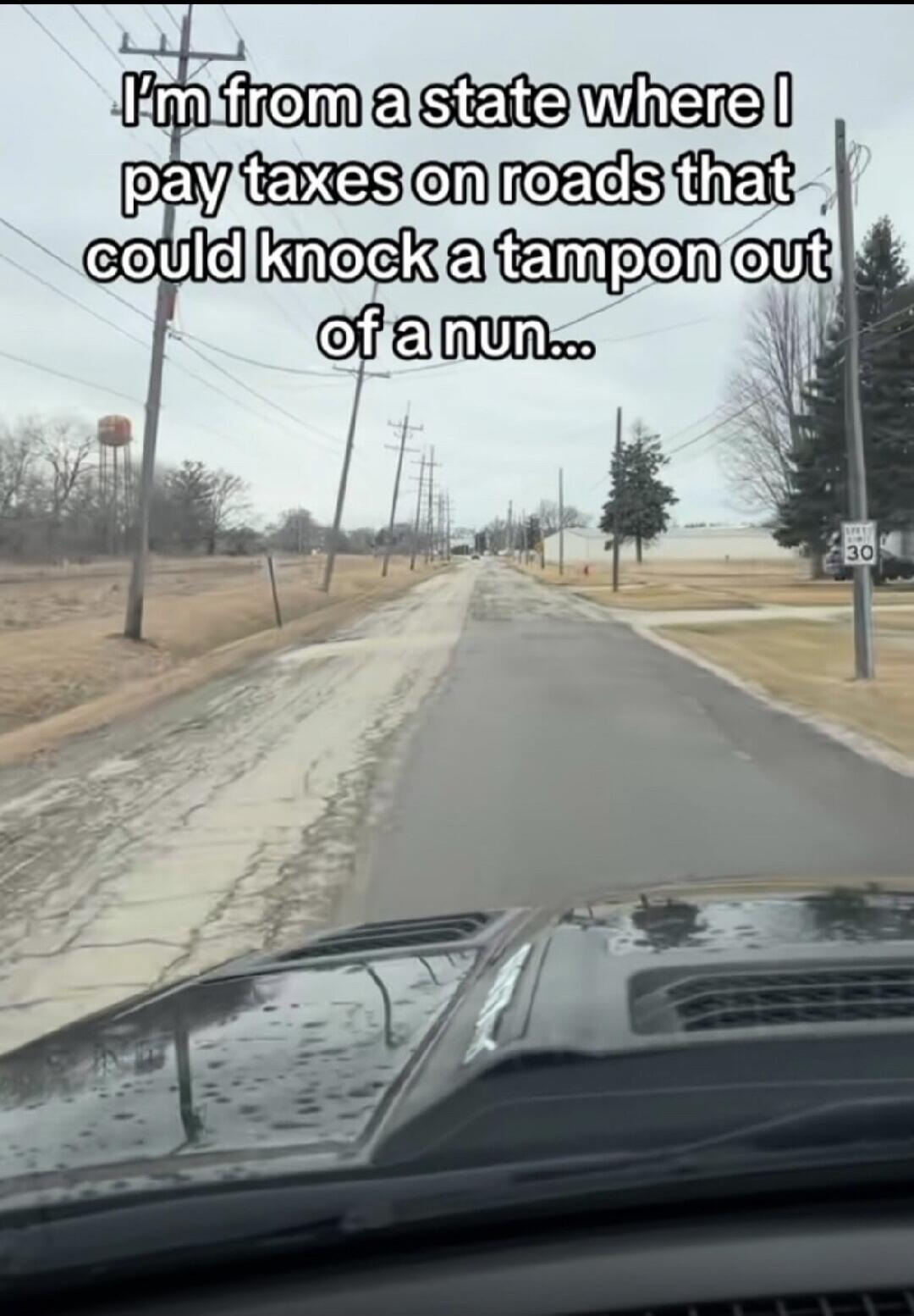 I'm from a state where I pay taxes on roads that could knock a tampon out of a nun...