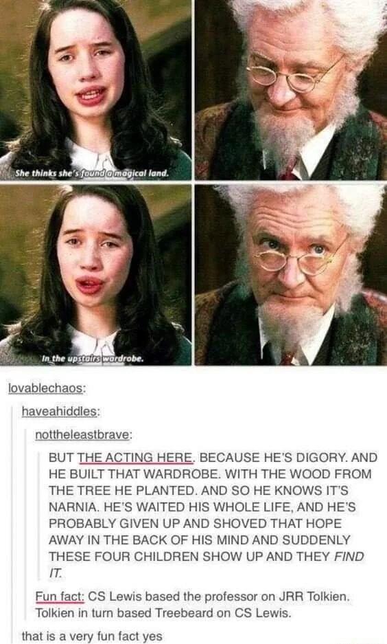 L She hinks shes 20BN ico lond lovablechaos haveahiddles nottheleastbrave BUT THE ACTING HERE BECAUSE HES DIGORY AND HE BUILT THAT WARDROBE WITH THE WOOD FROM THE TREE HE PLANTED AND SO HE KNOWS ITS NARNIA HES WAITED HIS WHOLE LIFE AND HES PROBABLY GIVEN UP AND SHOVED THAT HOPE AWAY IN THE BACK OF HIS MIND AND SUDDENLY THESE FOUR CHILDREN SHOW UP AND THEY FIND T Fun fact CS Lewis based the profess