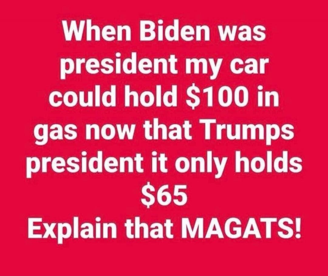 When Biden was president my car could hold $100 in gas now that Trumps president it only holds $65 Explain that MAGATS!