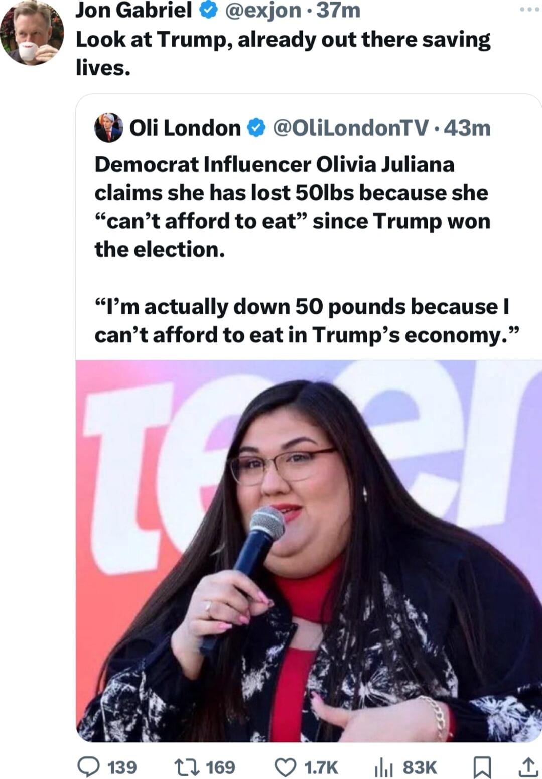 Jon Gabriel exjon 37m Look at Trump already out there saving lives Oli London OliLondonTV 43m Democrat Influencer Olivia Juliana claims she has lost 501bs because she cant afford to eat since Trump won the election Pm actually down 50 pounds because cant afford to eat in Trumps economy Q9 ti169 Q17K Ji83k A